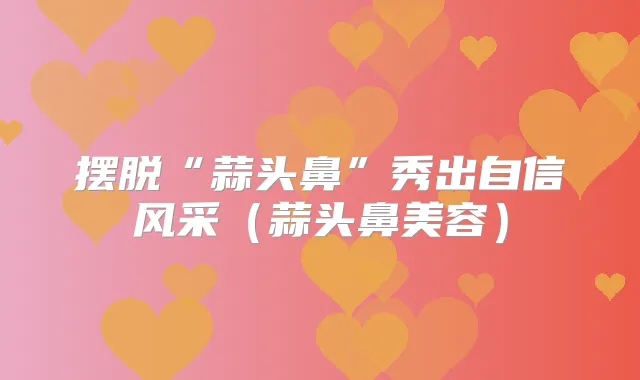 摆脱“蒜头鼻”秀出自信风采(蒜头鼻美容)