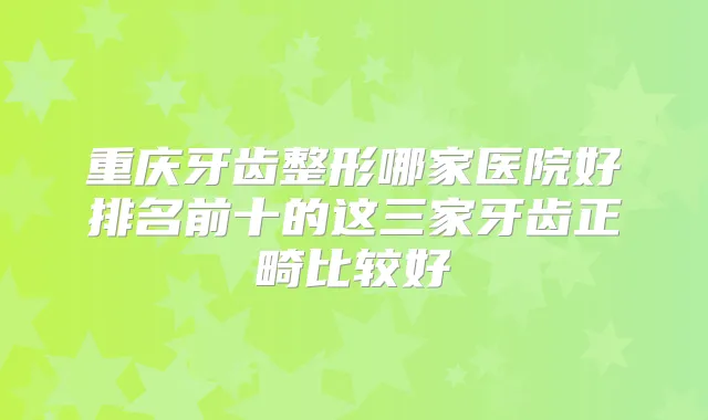 重庆牙齿整形哪家医院好排名前十的这三家牙齿正畸比较好