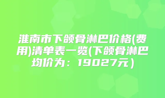 淮南市下颌骨淋巴价格(费用)清单表一览(下颌骨淋巴均价为：19027元）