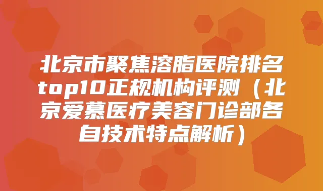 北京市聚焦溶脂医院排名top10正规机构评测(北京爱慕医疗美容门诊部各自技术特点解析)