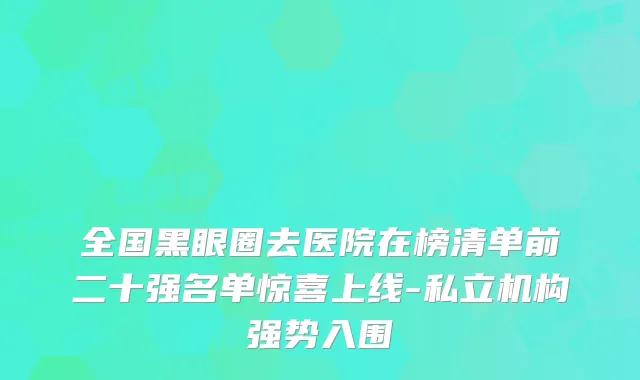 全国黑眼圈去医院在榜清单前二十强名单惊喜上线-私立机构强势入围