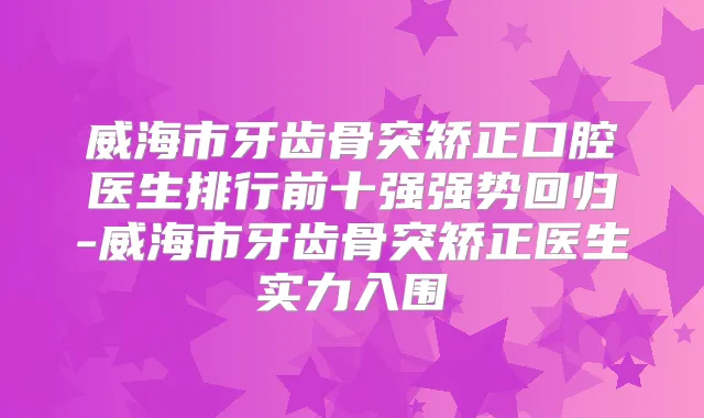 威海市牙齿骨突矫正口腔医生排行前十强强势回归-威海市牙齿骨突矫正医生实力入围