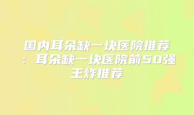 国内耳朵缺一块医院推荐：耳朵缺一块医院前50强王炸推荐