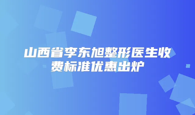 山西省李东旭整形医生收费标准优惠出炉