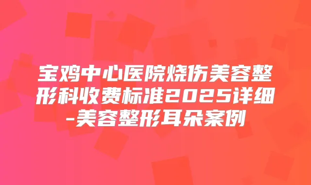 宝鸡中心医院烧伤美容整形科收费标准2025详细-美容整形耳朵案例