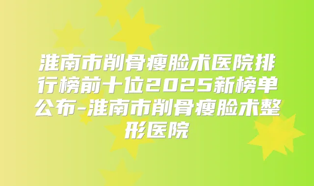 淮南市削骨瘦脸术医院排行榜前十位2025新榜单公布-淮南市削骨瘦脸术整形医院