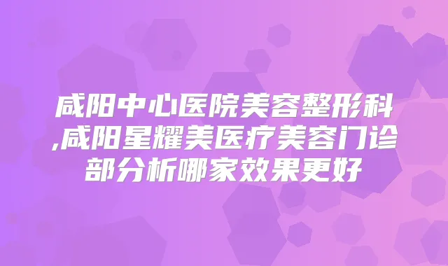 咸阳中心医院美容整形科,咸阳星耀美医疗美容门诊部分析哪家效果更好