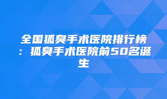 全国狐臭手术医院排行榜：狐臭手术医院前50名诞生