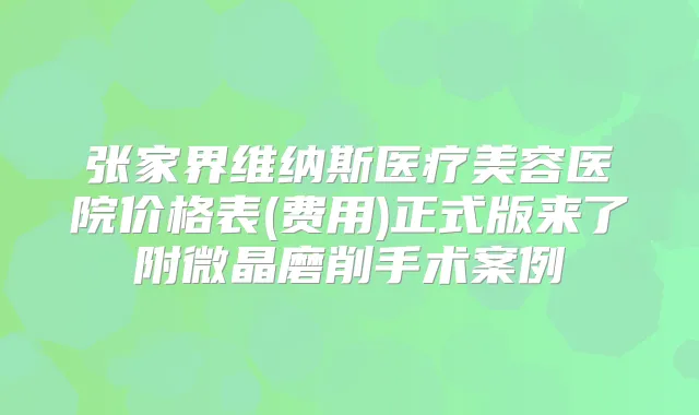 张家界维纳斯医疗美容医院价格表(费用)正式版来了附微晶磨削手术案例
