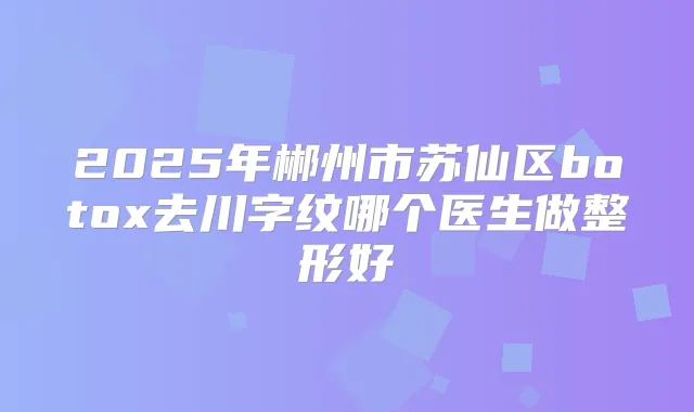 2025年郴州市苏仙区去川字纹哪个医生做整形好