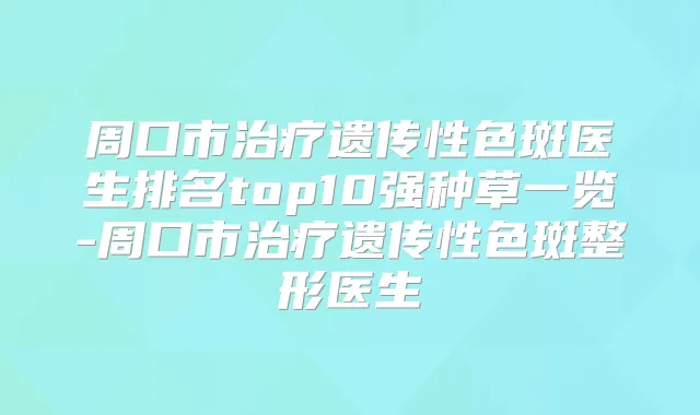 周口市遗传性色斑医生排名top10强种草一览-周口市遗传性色斑整形医生