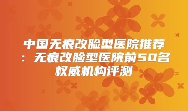 中国无痕改脸型医院推荐:无痕改脸型医院前50名机构评测