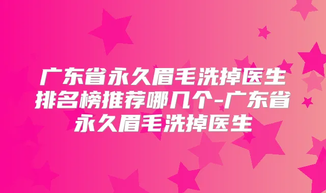 广东省永久眉毛洗掉医生排名榜推荐哪几个-广东省永久眉毛洗掉医生