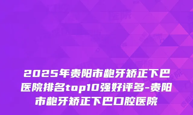 2025年贵阳市龅牙矫正下巴医院排名top10强好评多-贵阳市龅牙矫正下巴口腔医院