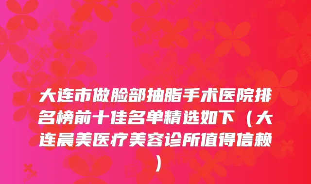 大连市做脸部抽脂手术医院排名榜前十佳名单精选如下(大连晨美医疗美容诊所值得信赖)