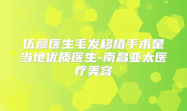 伍彦医生毛发移植手术是当地优质医生-南昌亚太医疗美容
