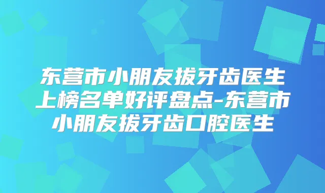 东营市小朋友拔牙齿医生上榜名单好评盘点-东营市小朋友拔牙齿口腔医生