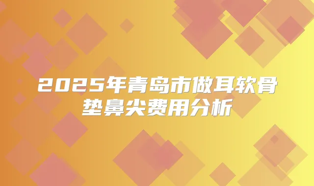 2025年青岛市做耳软骨垫鼻尖费用分析