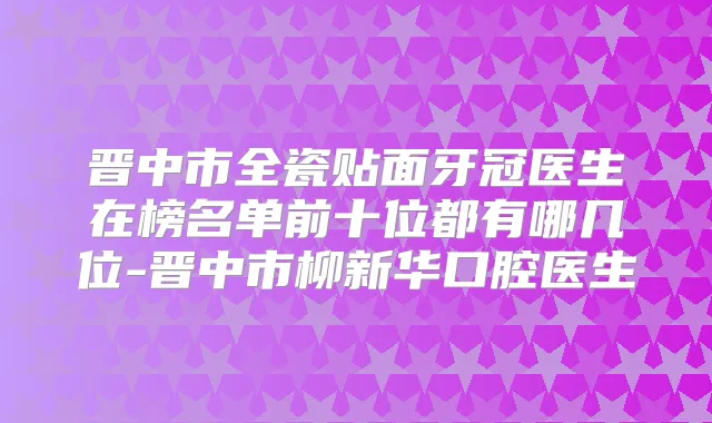 晋中市全瓷贴面牙冠医生在榜名单前十位都有哪几位-晋中市柳新华口腔医生