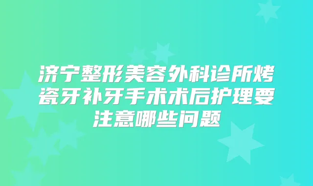 济宁整形美容外科诊所烤瓷牙补牙手术术后护理要注意哪些问题