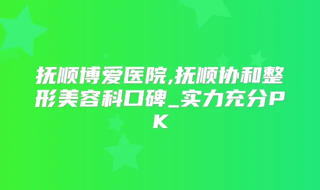 抚顺博爱医院,抚顺协和整形美容科口碑_实力充分PK