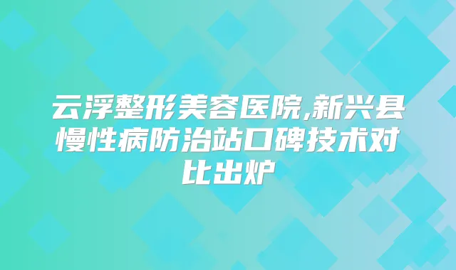 云浮整形美容医院,新兴县慢性病防治站口碑技术对比出炉