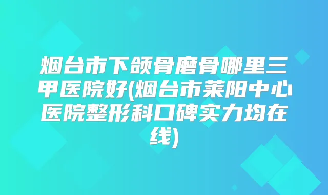 烟台市下颌骨磨骨哪里三甲医院好(烟台市莱阳中心医院整形科口碑实力均在线)