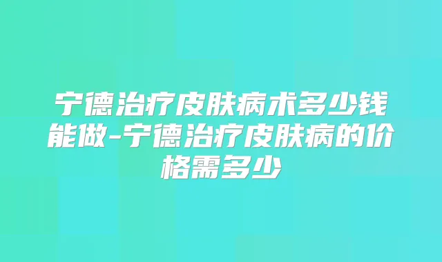 宁德皮肤病术多少钱能做-宁德皮肤病的价格需多少