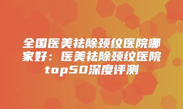 全国医美祛除颈纹医院哪家好：医美祛除颈纹医院top50深度评测
