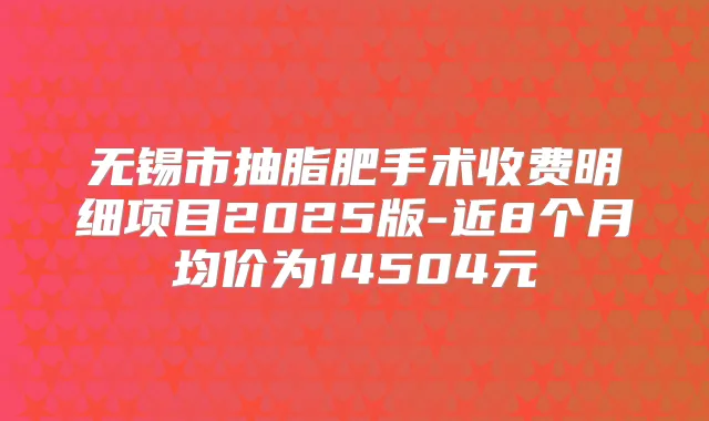 无锡市抽脂肥手术收费明细项目2025版-近8个月均价为14504元