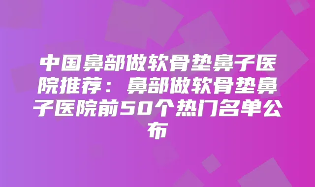 中国鼻部做软骨垫鼻子医院推荐：鼻部做软骨垫鼻子医院前50个热门名单公布