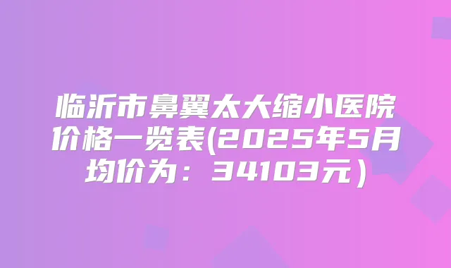 临沂市鼻翼太大缩小医院价格一览表(2025年5月均价为:34103元)