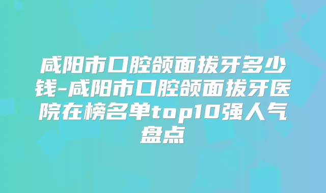 咸阳市口腔颌面拔牙多少钱-咸阳市口腔颌面拔牙医院在榜名单top10强人气盘点