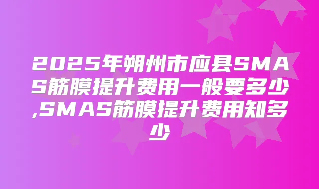 2025年朔州市应县SMAS筋膜提升费用一般要多少,SMAS筋膜提升费用知多少