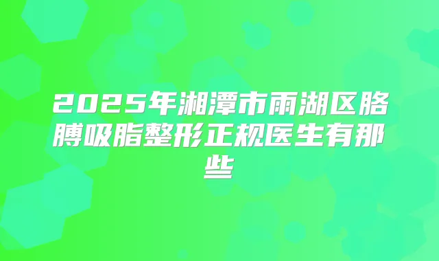 2025年湘潭市雨湖区胳膊吸脂整形正规医生有那些