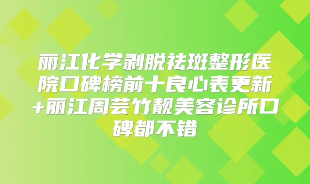 丽江化学剥脱祛斑整形医院口碑榜前十良心表更新+丽江周芸竹靓美容诊所口碑都不错