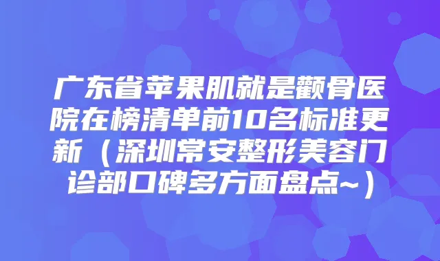 广东省苹果肌就是颧骨医院在榜清单前10名标准更新(深圳常安整形美容门诊部口碑多方面盘点~)