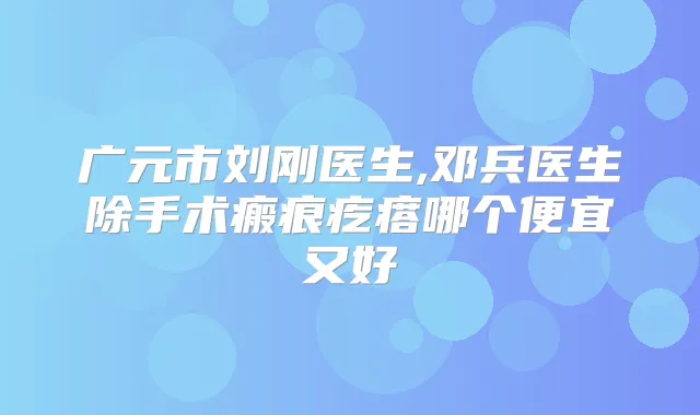 广元市刘刚医生,邓兵医生除手术瘢痕疙瘩哪个便宜又好