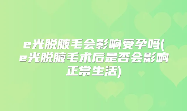 e光脱腋毛会影响受孕吗(e光脱腋毛术后是否会影响正常生活)