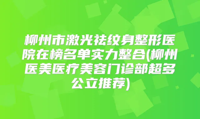 柳州市激光祛纹身整形医院在榜名单实力整合(柳州医美医疗美容门诊部超多公立推荐)