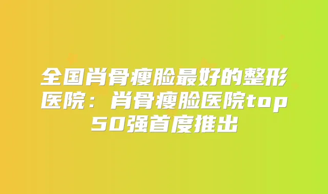 全国肖骨瘦脸好的整形医院：肖骨瘦脸医院top50强首度推出