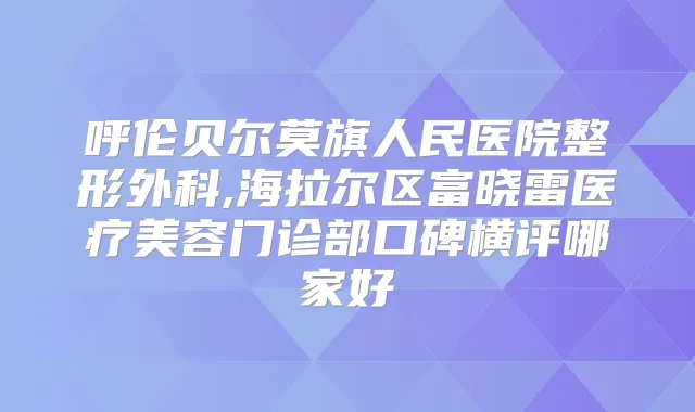 呼伦贝尔莫旗人民医院整形外科,海拉尔区富晓雷医疗美容门诊部口碑横评哪家好