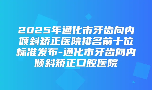 2025年通化市牙齿向内倾斜矫正医院排名前十位标准发布-通化市牙齿向内倾斜矫正口腔医院