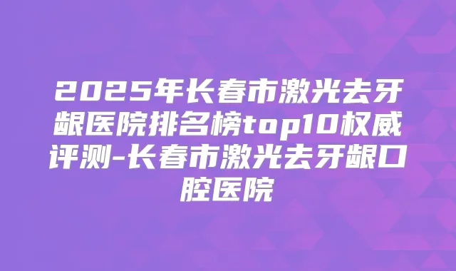 2025年长春市激光去牙龈医院排名榜top10评测-长春市激光去牙龈口腔医院