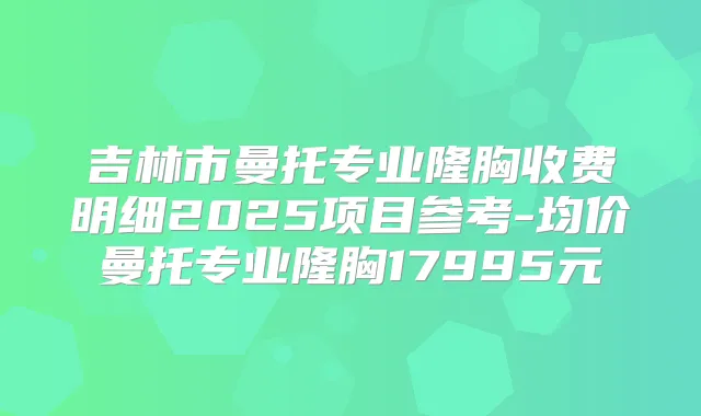 吉林市曼托专业隆胸收费明细2025项目参考-均价曼托专业隆胸17995元