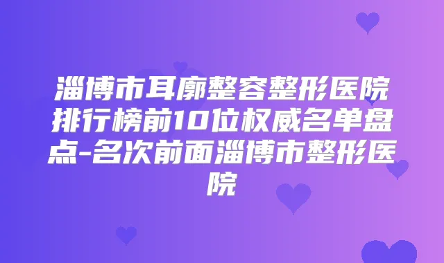 淄博市耳廓整容整形医院排行榜前10位名单盘点-名次前面淄博市整形医院