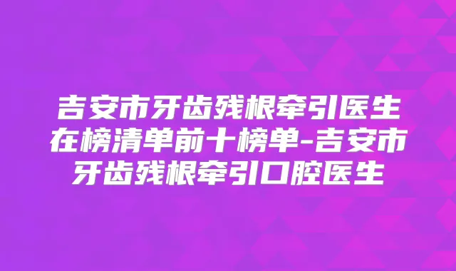 吉安市牙齿残根牵引医生在榜清单前十榜单-吉安市牙齿残根牵引口腔医生