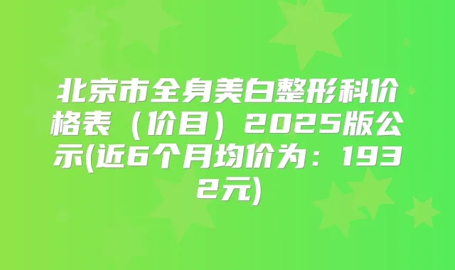 北京市全身美白整形科价格表(价目)2025版公示(近6个月均价为:1932元)