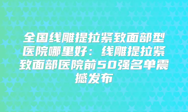 全国线雕提拉紧致面部型医院哪里好:线雕提拉紧致面部医院前50强名单震撼发布