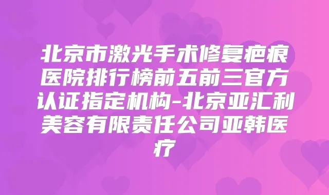 北京市激光手术修复疤痕医院排行榜前五前三官方认证指定机构-北京亚汇利美容有限责任公司亚韩医疗